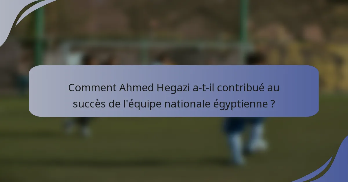 Comment Ahmed Hegazi a-t-il contribué au succès de l'équipe nationale égyptienne ?